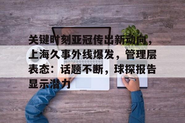 Yabo-关键时刻亚冠传出新动向，上海久事外线爆发，管理层表态：话题不断，球探报告显示潜力